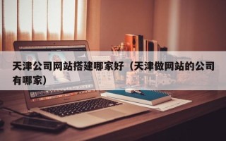 莱芜天津公司网站搭建哪家好（天津做网站的公司有哪家）