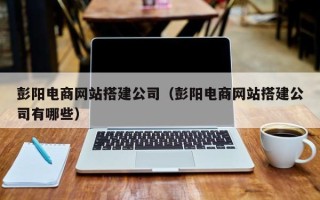 莱芜彭阳电商网站搭建公司（彭阳电商网站搭建公司有哪些）