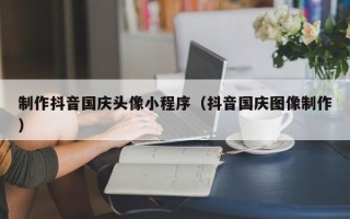 莱芜制作抖音国庆头像小程序（抖音国庆图像制作）