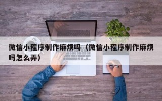 莱芜微信小程序制作麻烦吗（微信小程序制作麻烦吗怎么弄）