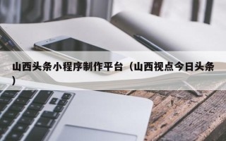 莱芜山西头条小程序制作平台（山西视点今日头条）